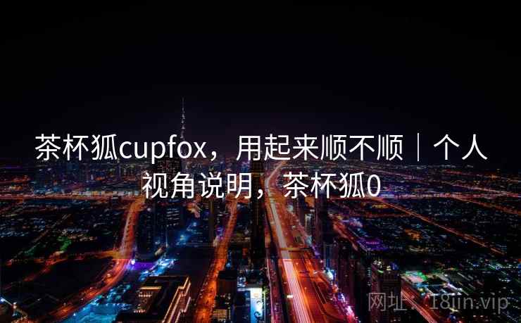 茶杯狐cupfox，用起来顺不顺｜个人视角说明，茶杯狐0