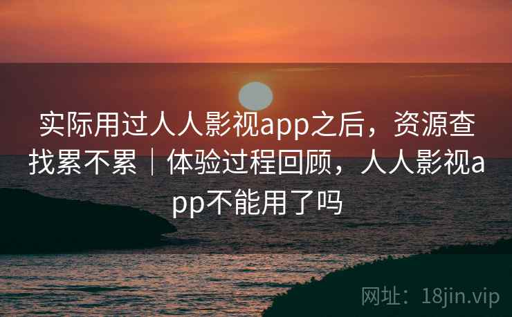 实际用过人人影视app之后，资源查找累不累｜体验过程回顾，人人影视app不能用了吗