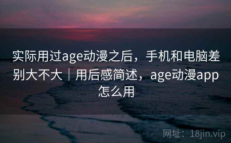 实际用过age动漫之后，手机和电脑差别大不大｜用后感简述，age动漫app怎么用