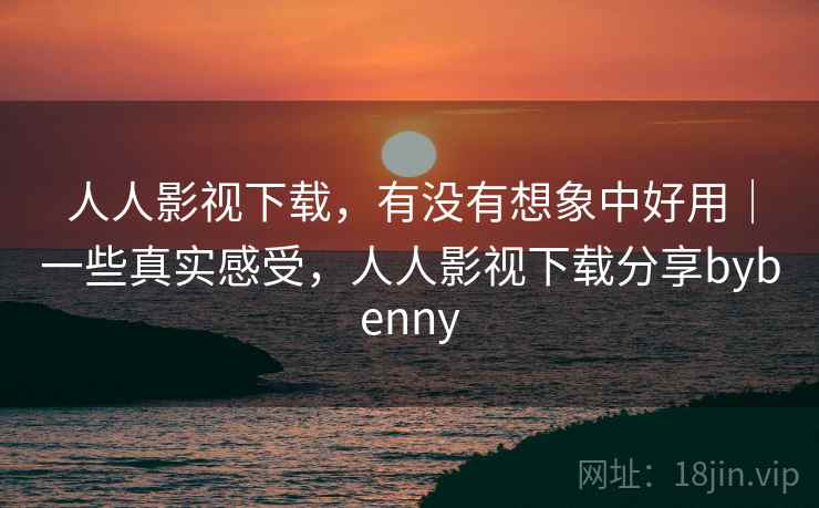 人人影视下载，有没有想象中好用｜一些真实感受，人人影视下载分享bybenny