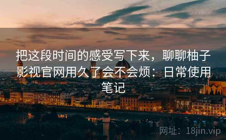 把这段时间的感受写下来，聊聊柚子影视官网用久了会不会烦：日常使用笔记