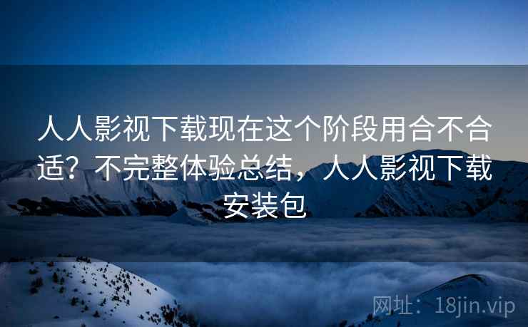 人人影视下载现在这个阶段用合不合适？不完整体验总结，人人影视下载安装包