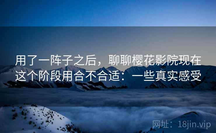 用了一阵子之后，聊聊樱花影院现在这个阶段用合不合适：一些真实感受