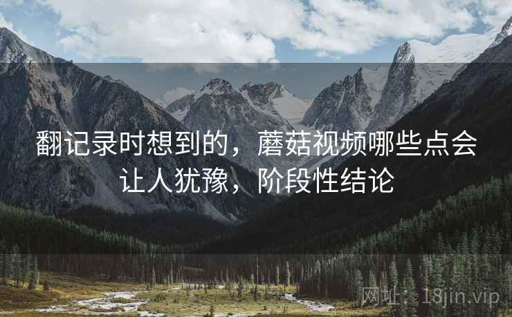翻记录时想到的，蘑菇视频哪些点会让人犹豫，阶段性结论