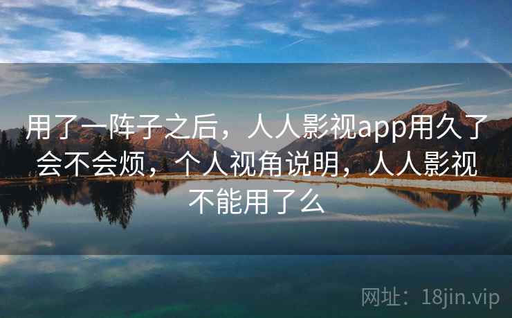 用了一阵子之后，人人影视app用久了会不会烦，个人视角说明，人人影视不能用了么