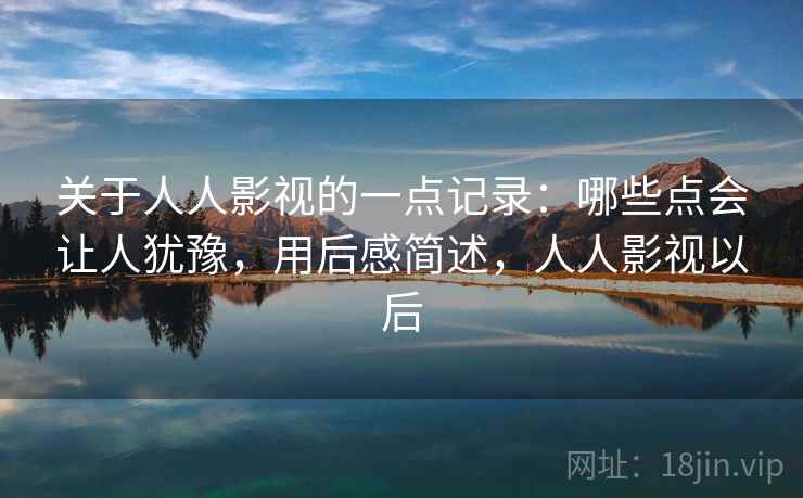 关于人人影视的一点记录：哪些点会让人犹豫，用后感简述，人人影视以后