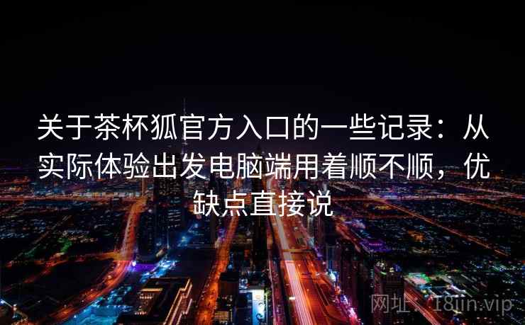 关于茶杯狐官方入口的一些记录：从实际体验出发电脑端用着顺不顺，优缺点直接说