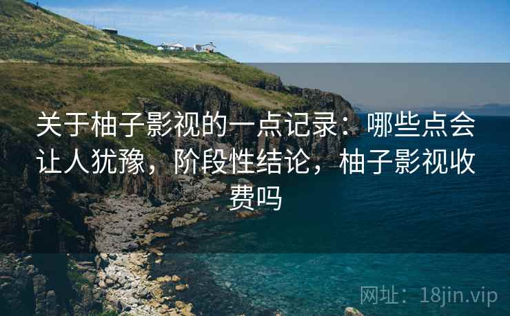 关于柚子影视的一点记录：哪些点会让人犹豫，阶段性结论，柚子影视收费吗