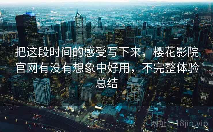 把这段时间的感受写下来，樱花影院官网有没有想象中好用，不完整体验总结