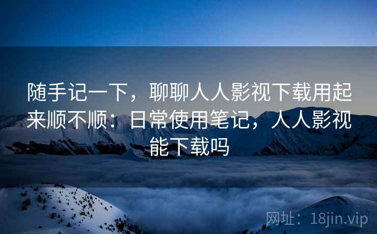 随手记一下，聊聊人人影视下载用起来顺不顺：日常使用笔记，人人影视能下载吗