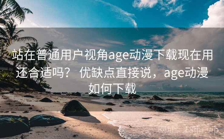 站在普通用户视角age动漫下载现在用还合适吗？ 优缺点直接说，age动漫如何下载