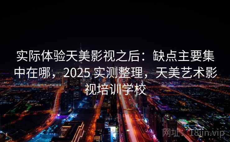 实际体验天美影视之后：缺点主要集中在哪，2025 实测整理，天美艺术影视培训学校