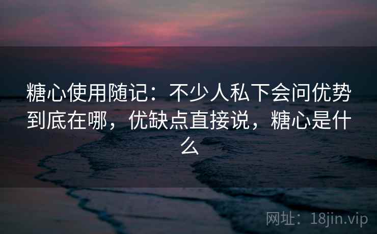糖心使用随记：不少人私下会问优势到底在哪，优缺点直接说，糖心是什么
